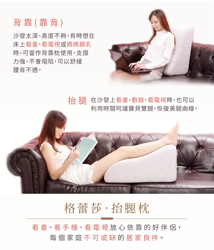 GreySa抬腿枕多變的用途: 背靠(靠背) 沙發太深、高度不夠,有時想在床上看書、看電視或媽媽哺乳(餵奶)時,可將GreySa格蕾莎抬腿枕當作背靠枕使用,支撐力強,不會塌陷,可以舒緩腰背不適。  GreySa抬腿枕多變的用途: 背靠(靠背) 沙發太深、高度不夠,有時想在床上看書、看電視或媽媽哺乳(餵奶)時,可將GreySa格蕾莎抬腿枕當作背靠枕使用,支撐力強,不會塌陷,可以舒緩腰背不適。