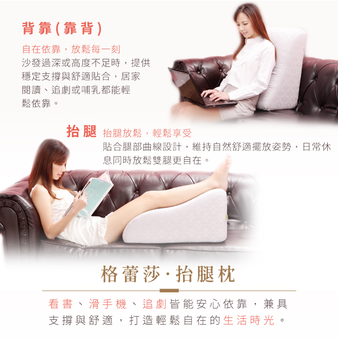 GreySa抬腿枕多變的用途： 背靠（靠背）沙發太深、高度不夠，有時想在床上看書、看電視或媽媽哺乳（餵奶）時，可將GreySa格蕾莎抬腿枕當作背靠枕使用，支撐力強，不會塌陷，可以舒緩腰背不適。